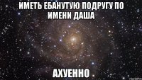 Иметь ебанутую подругу по имени Даша Ахуенно