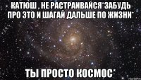 Катюш , не растраивайся*Забудь про это и шагай дальше по жизни* Ты просто космос*