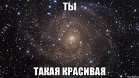 ты такая красивая