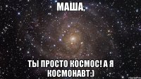 МАША, Ты просто космос! а я космонавт:)