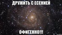 ДРУЖИТЬ С ЕСЕНИЕЙ ОФИГЕННО!!!