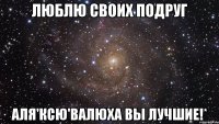 Люблю своих подруг Аля'Ксю'Валюха вы лучшие!*