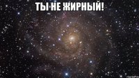 ТЫ НЕ ЖИРНЫЙ! 