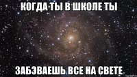 когда ты в школе ты забэваешь все на свете