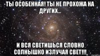 ты особенная! ты не прохожа на других... и вся светишься словно солнышко излучая свет!!!