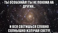 ты особенная! ты не похожа на других... и вся светишься словно солнышко излучая свет!!!