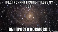 ПОДПИСЧИКИ ГРУППЫ "I love my dog" ВЫ ПРОСТО КОСМОС!!!!