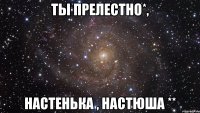 Ты прелестно*, Настенька , Настюша **