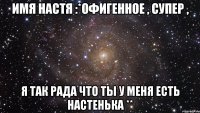 Имя Настя :*Офигенное , супер , Я так рада что ты у меня есть Настенька **