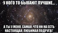 У кого то бывают лучшие… а ты у меня, самая, что ни на есть настоящая, любимая подруга!*