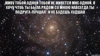 Живу тобой,одной тобой Не живется мне одной. Я хочу чтоб ты была Рядом со мною навсегда Ты подруга-лучшая , И не будешь худшая 