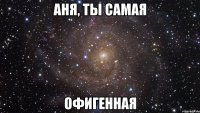 Аня, ты самая ОФИГЕННАЯ