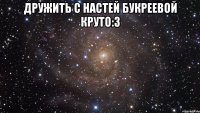 Дружить с Настей Букреевой Круто:З 