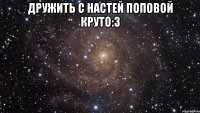 Дружить с Настей Поповой Круто:З 