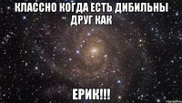 Классно когда есть дибильны друг как Ерик!!!