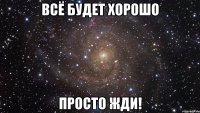 всё будет хорошо просто жди!