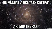 не родная ,а все таки сестра* любименькая*