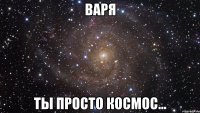 ВАРЯ ты просто космос...