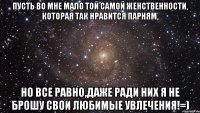 Пусть во мне мало той самой женственности, Которая так нравится парням, Но все равно,даже ради них я не брошу свои любимые увлечения!=)