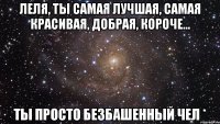 Леля, ты самая лучшая, самая красивая, добрая, короче... Ты просто безбашенный чел *