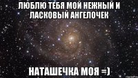 люблю тебя мой нежный и ласковый ангелочек наташечка моя =)