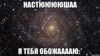 Настююююшаа я тебя обожааааю:*