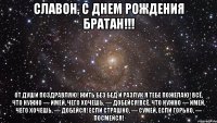 Славон, С Днем Рождения Братан!!! От души поздравляю! Жить без бед и разлук Я тебе пожелаю! Всё, что нужно — имей, Чего хочешь, — добейся!Всё, что нужно — имей, Чего хочешь, — добейся! Если страшно, — сумей, Если горько, — посмейся!