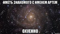 Иметь знакомого с именем Артем ОХУЕННО