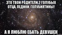 Это твои родители 2 голубых отца, педики, голубиятины! А я люблю ебать девушек