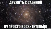 Дружить с САБИНОЙ ну просто восхитительно