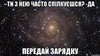 -Ти з нею часто спілкуєшся? -Да ПЕРЕДАЙ ЗАРЯДКУ