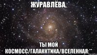 ЖУРАВЛЁВА, ТЫ МОЙ КОСМОСС/ГАЛАККТИКА/ВСЕЛЕННАЯ:**