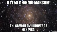 Я тебя люблю Максим! Ты самый лучший!твоя Женечка!