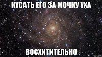 кусать его за мочку уха восхитительно