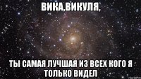 ВИКА,ВИКУЛЯ, ТЫ САМАЯ ЛУЧШАЯ ИЗ ВСЕХ КОГО Я ТОЛЬКО ВИДЕЛ