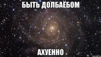 БЫТЬ ДОЛБАЁБОМ АХУЕННО