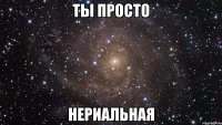 Ты просто нериальная