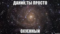 Даник,ты просто Охуенный