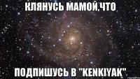 Клянусь мамой,что подпишусь в "KENKIYAK"