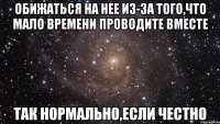 Обижаться на нее из-за того,что мало времени проводите вместе Так нормально,если честно