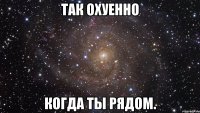 так охуенно когда ты рядом.