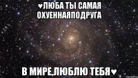 ♥люба ты самая охуеннаяподруга в мире,люблю тебя♥