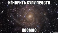 Игнорить СУЛУ просто КОСМОС