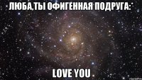 ЛЮБА,ТЫ ОФИГЕННАЯ ПОДРУГА:* LOVE YOU