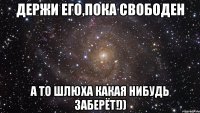 Держи его,пока свободен А то шлюха какая нибудь заберёт!))