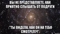 Вы не представляете, как приятно слышать от подруги :"Ты видела, как он на тебя смотрел?!"