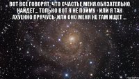 Вот все говорят, что счастье меня обязательно найдет... Только вот я не пойму - или я так ахуенно прячусь ,или оно меня не там ищет ... 