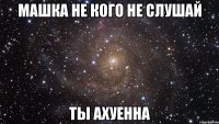 Машка не кого не слушай Ты ахуенна