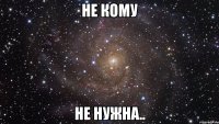 Не кому НЕ НУЖНА..