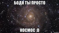 Бодя ты просто Космос ;D